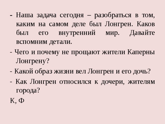 - Наша задача сегодня – разобраться в том, каким на самом деле был Лонгрен. Каков был его внутренний мир. Давайте вспомним детали. - Чего и почему не прощают жители Каперны Лонгрену? - Какой образ жизни вел Лонгрен и его дочь? - Как Лонгрен относился к дочери, жителям города? К, Ф 