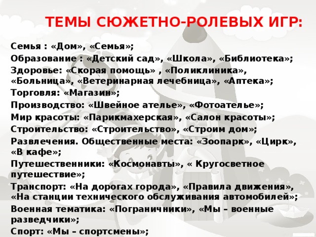 Темы сюжетно-ролевых игр:   Семья : «Дом», «Семья»; Образование : «Детский сад», «Школа», «Библиотека»; Здоровье: «Скорая помощь» , «Поликлиника», «Больница», «Ветеринарная лечебница», «Аптека»; Торговля: «Магазин»; Производство: «Швейное ателье», «Фотоателье»; Мир красоты: «Парикмахерская», «Салон красоты»; Строительство: «Строительство», «Строим дом»; Развлечения. Общественные места: «Зоопарк», «Цирк», «В кафе»; Путешественники: «Космонавты», « Кругосветное путешествие»; Транспорт: «На дорогах города», «Правила движения», «На станции технического обслуживания автомобилей»; Военная тематика: «Пограничники», «Мы – военные разведчики»; Спорт: «Мы – спортсмены»; Средства связи: «Почта».   