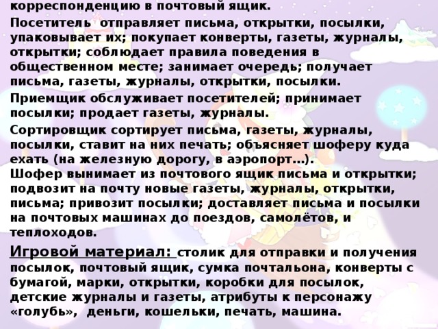 Игровые действия:   Почтальон берет на почте письма, газеты, журналы, открытки; разносит их по адресам; отпускает корреспонденцию в почтовый ящик. Посетитель  отправляет письма, открытки, посылки, упаковывает их; покупает конверты, газеты, журналы, открытки; соблюдает правила поведения в общественном месте; занимает очередь; получает письма, газеты, журналы, открытки, посылки.  Приемщик обслуживает посетителей; принимает посылки; продает газеты, журналы. Сортировщик сортирует письма, газеты, журналы, посылки, ставит на них печать; объясняет шоферу куда ехать (на железную дорогу, в аэропорт…). Шофер вынимает из почтового ящик письма и открытки; подвозит на почту новые газеты, журналы, открытки, письма; привозит посылки; доставляет письма и посылки на почтовых машинах до поездов, самолётов, и теплоходов. Игровой материал:  столик для отправки и получения посылок, почтовый ящик, сумка почтальона, конверты с бумагой, марки, открытки, коробки для посылок,  детские журналы и газеты, атрибуты к персонажу «голубь»,  деньги, кошельки, печать, машина. 