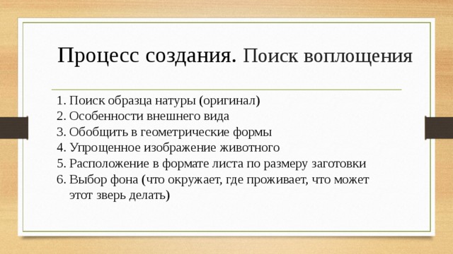  Процесс создания. Поиск воплощения   Поиск образца натуры (оригинал) Особенности внешнего вида Обобщить в геометрические формы Упрощенное изображение животного Расположение в формате листа по размеру заготовки Выбор фона (что окружает, где проживает, что может этот зверь делать) 