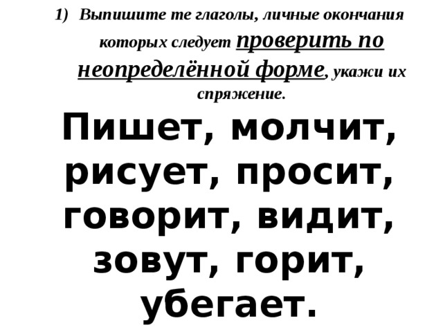 Выпишите те глаголы, личные окончания которых следует проверить по неопределённой форме , укажи их спряжение. Пишет, молчит, рисует, просит, говорит, видит, зовут, горит, убегает. 