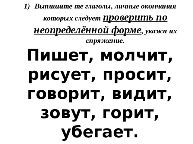 Выпишите те глаголы, личные окончания которых следует проверить по неопределённой форме , укажи их спряжение. Пишет, молчит, рисует, просит, говорит, видит, зовут, горит, убегает. 