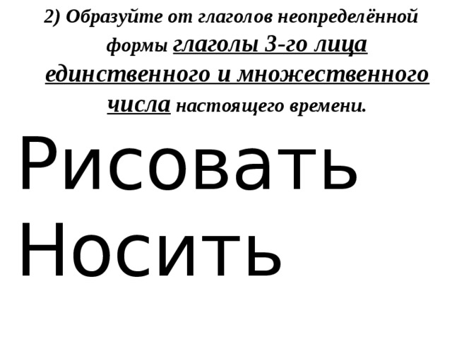 2) Образуйте от глаголов неопределённой формы глаголы 3-го лица единственного и множественного числа настоящего времени. Рисовать Носить 