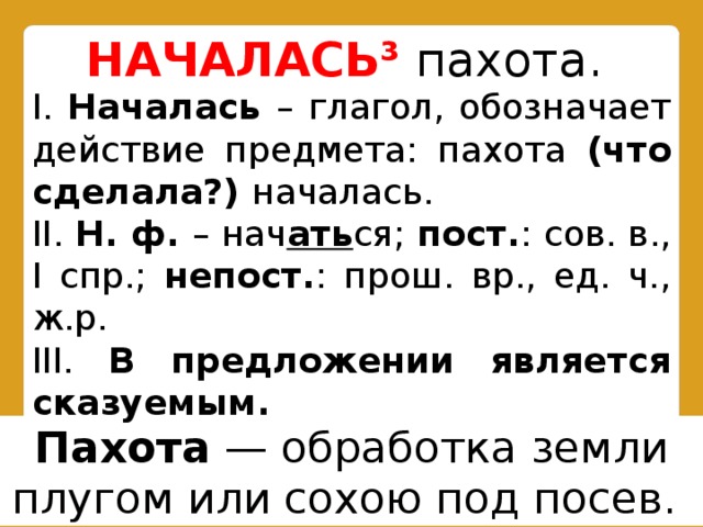 НАЧАЛАСЬ³  пахота.  I. Началась – глагол, обозначает действие предмета: пахота (что сделала?) началась. II. Н. ф. – нач ать ся; пост. : сов. в., I спр.; непост. : прош. вр., ед. ч., ж.р. III. В предложении является сказуемым. Пахота  — обработка земли плугом или сохою под посев.  