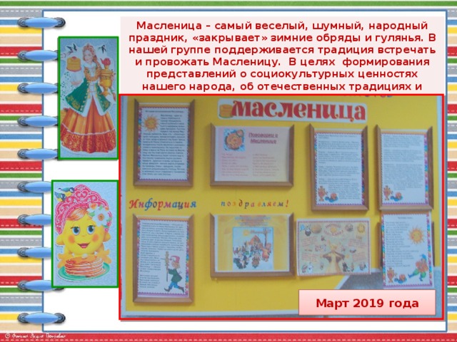 Масленица – самый веселый, шумный, народный праздник, «закрывает» зимние обряды и гулянья. В нашей группе поддерживается традиция встречать и провожать Масленицу. В целях формирования представлений о социокультурных ценностях нашего народа, об отечественных традициях и праздниках проводились праздничные мероприятия и оформлен  стенд для родителей.   Март 2019 года 