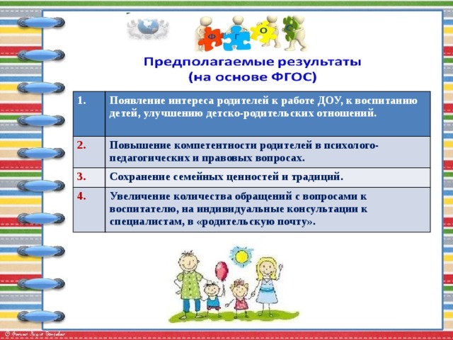 1. Появление интереса родителей к работе ДОУ, к воспитанию детей, улучшению детско-родительских отношений. 2.  Повышение компетентности родителей в психолого-педагогических и правовых вопросах. 3. Сохранение семейных ценностей и традиций. 4. Увеличение количества обращений с вопросами к воспитателю, на индивидуальные консультации к специалистам, в «родительскую почту». 