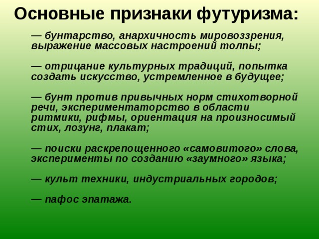 Основные признаки футуризма:    — бунтарство, анархичность мировоззрения, выражение массовых настроений толпы;   — отрицание культурных традиций, попытка создать искусство, устремленное в будущее;   — бунт против привычных норм стихотворной речи, экспериментаторство в области ритмики, рифмы, ориентация на произносимый стих, лозунг, плакат;   — поиски раскрепощенного «самовитого» слова, эксперименты по созданию «заумного» языка;   — культ техники, индустриальных городов;   — пафос эпатажа. 