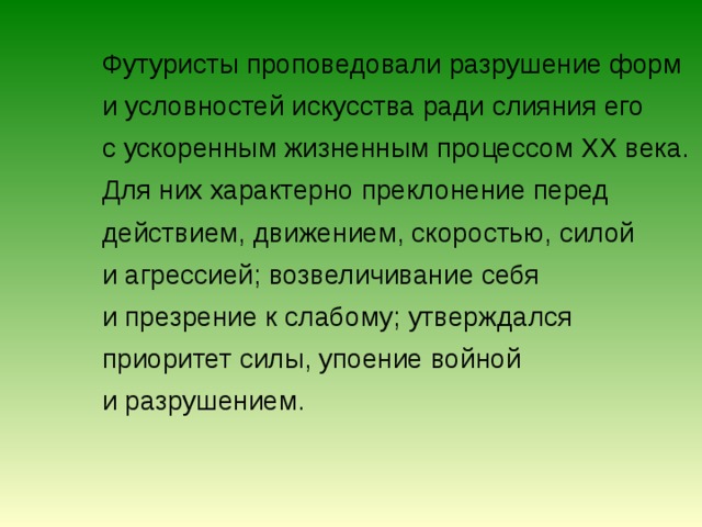  Футуристы проповедовали разрушение форм и условностей искусства ради слияния его с ускоренным жизненным процессом XX века. Для них характерно преклонение перед действием, движением, скоростью, силой и агрессией; возвеличивание себя и презрение к слабому; утверждался приоритет силы, упоение войной и разрушением. 