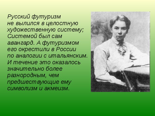  Русский футуризм не вылился в целостную художественную систему; Системой был сам авангард. А футуризмом его окрестили в России по аналогии с итальянским. И течение это оказалось значительно более разнородным, чем предшествующие ему символизм и акмеизм. 