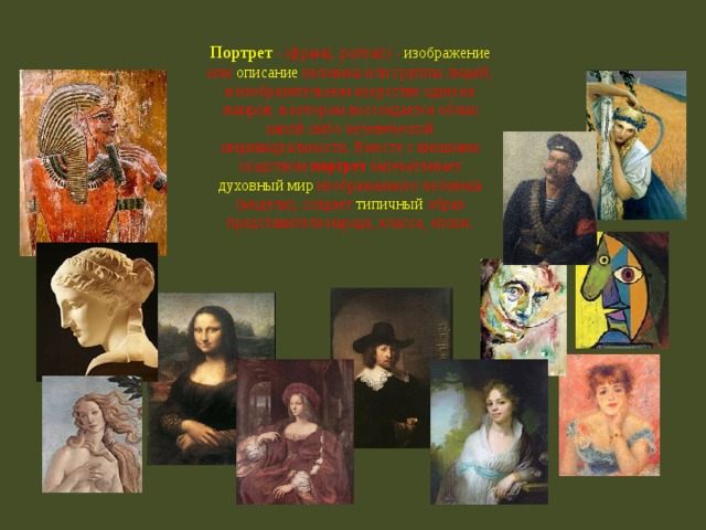 Портрет - (франц. portrait) - изображение или описание человека или группы людей; в изобразительном искусстве один из жанров, в котором воссоздается облик какой-либо человеческой индивидуальности. Вместе с внешним сходством портрет запечатлевает духовный мир изображаемого человека (модели), создает типичный образ представителя народа, класса, эпохи. 