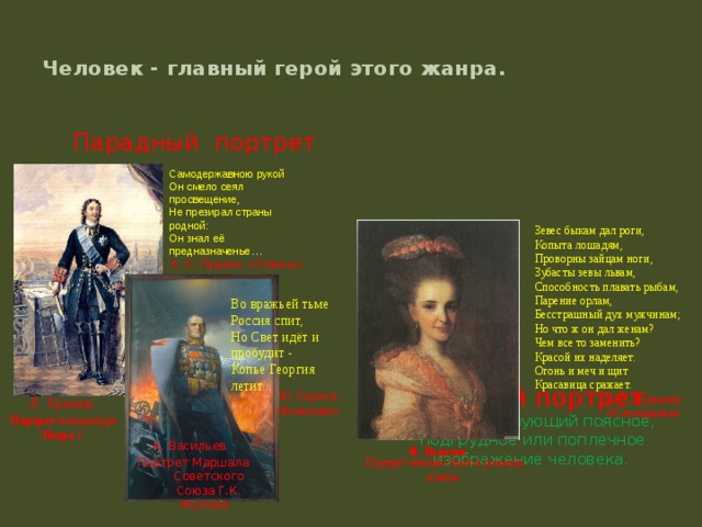 Самодержавною рукой Он смело сеял просвещение, Не презирал страны родной: Он знал её предназначенье … A. C. Пушкин «Стансы»  Человек - главный герой этого жанра.   Камерный портрет Парадный портрет портрет, использующий поясное, подгрудное или поплечное изображение человека . Зевес быкам дал роги,  Копыта лошадям,  Проворны зайцам ноги,  Зубасты зевы львам,  Способность плавать рыбам,  Парение орлам,  Бесстрашный дух мужчинам;  Но что ж он дал женам?  Чем все то заменить?  Красой их наделяет:  Огонь и меч и щит  Красавица сражает. Г. Р. Державин «К женщинам» Во вражьей тьме Россия спит,  Но Свет идёт и пробудит -  Копьё Георгия летит... И. Никитин Петр I  Ю. Сергеев «Возмездие»    В. Крюков.  Портрет императора Петра I. К. Васильев Портрет Маршала Советского Союза Г.К. Жукова. Ф. Рокотов  Портрет неизвестной в розовом платье. 