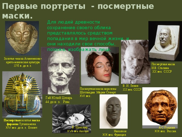 В. Шекспир.  XVII век Англия. Наполеон XIX век. Франция. Первые портреты - посмертные маски.   Для людей древности сохранение своего облика представлялось средством попадания в мир вечной жизни, и они находили свои способы, похоже, изображать лица.   Золотая «маска Агамемнона» крито-микенская культура XVI в. до н. э. Посмертная маска И.В. Сталина  XX век. СССР В. И. Ленин XX век. СССР Посмертная маска королевы Шотландии Марии Стюарт. XVI век . Гай Юлий Цезарь  44 до н. э. Рим. Посмертная золотая маска  фараона Тутанхамона  XIV век  до н. э. Египет. А.С.Пушкин. XIX век. Россия.  