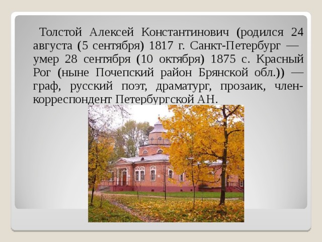  Толстой Алексей Константинович (родился 24 августа (5 сентября) 1817 г. Санкт-Петербург — умер 28 сентября (10 октября) 1875 c. Красный Рог (ныне Почепский район Брянской обл.)) — граф, русский поэт, драматург, прозаик, член-корреспондент Петербургской АН. 