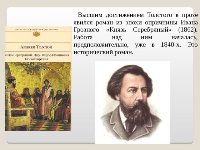  Высшим достижением Толстого в прозе явился роман из эпохи опричнины Ивана Грозного «Князь Серебряный» (1862). Работа над ним началась, предположительно, уже в 1840-х. Это исторический роман. 