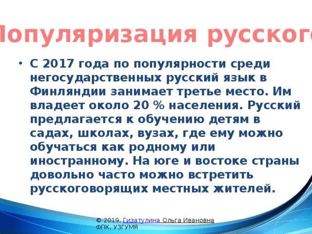 Популяризация русского С 2017 года по популярности среди негосударственных русский язык в Финляндии занимает третье место. Им владеет около 20 % населения. Русский предлагается к обучению детям в садах, школах, вузах, где ему можно обучаться как родному или иностранному. На юге и востоке страны довольно часто можно встретить русскоговорящих местных жителей. © 2019, Гизатулина Ольга Ивановна ФПК, УЗГУМЯ 