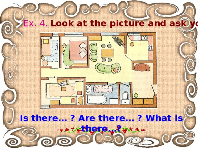 Ex. 4 .  Look at the picture and ask your classmate: Is there… ? Are there… ? What is there… ? 
