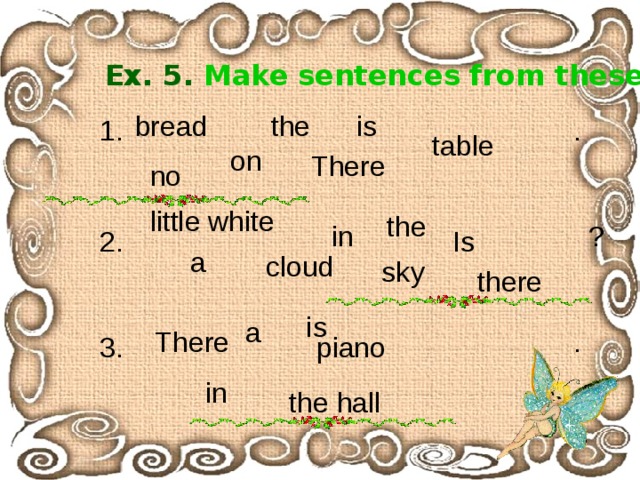 Ex. 5. Make  sentences  from these words. bread the is 1. . table on There no little white the ? in Is 2. a cloud sky there is a There . piano 3. in the hall 