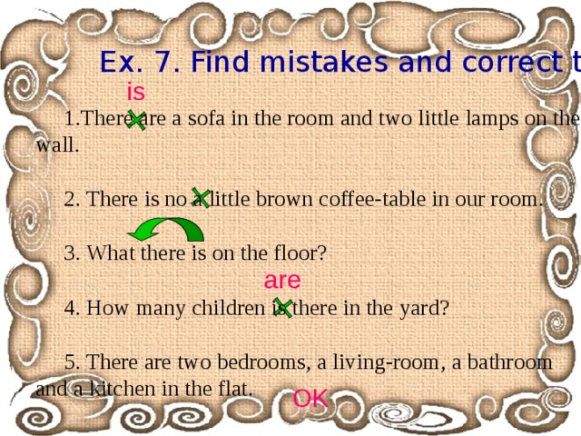 Ex. 7. Find mistakes and correct them.  is There are a sofa in the room and two little lamps on the wall. 2. There is no a little brown coffee-table in our room. 3. What there is on the floor? 4. How many children is there in the yard? 5. There are two bedrooms, a living-room, a bathroom and a kitchen in the flat. are OK 