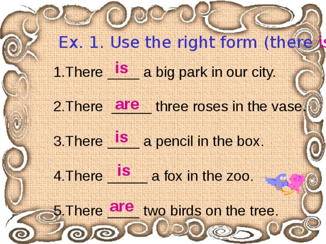 Ex. 1. Use the right form (there  is / are ).  is  1.There ____ a big park in our city. 2.There _____ three roses in the vase. 3.There ____ a pencil in the box. 4.There _____ a fox in the zoo. 5.There ____ two birds on the tree. are  is  is  are  