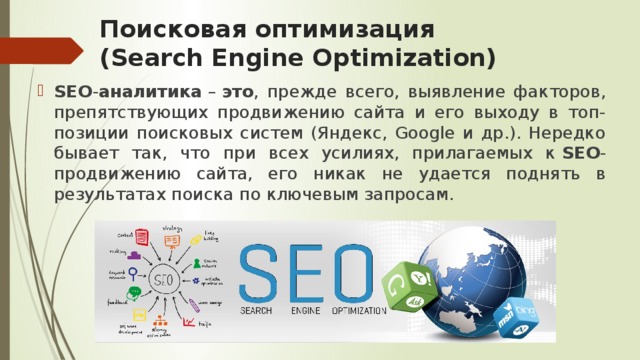 Поисковая оптимизация (Search Engine Optimization) SEO - аналитика  –  это , прежде всего, выявление факторов, препятствующих продвижению сайта и его выходу в топ-позиции поисковых систем (Яндекс, Google и др.). Нередко бывает так, что при всех усилиях, прилагаемых к  SEO -продвижению сайта, его никак не удается поднять в результатах поиска по ключевым запросам. 