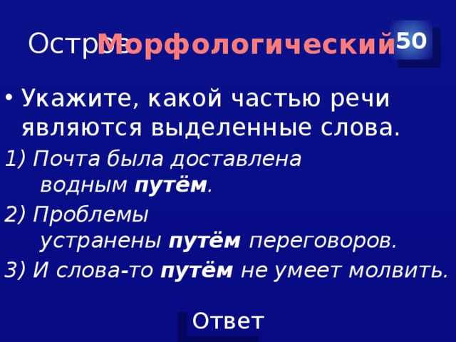 Остров 50 Морфологический Укажите, какой частью речи являются выделенные слова. 1) Почта была доставлена водным  путём . 2) Проблемы устранены  путём  переговоров. 3) И слова-то  путём  не умеет молвить. 