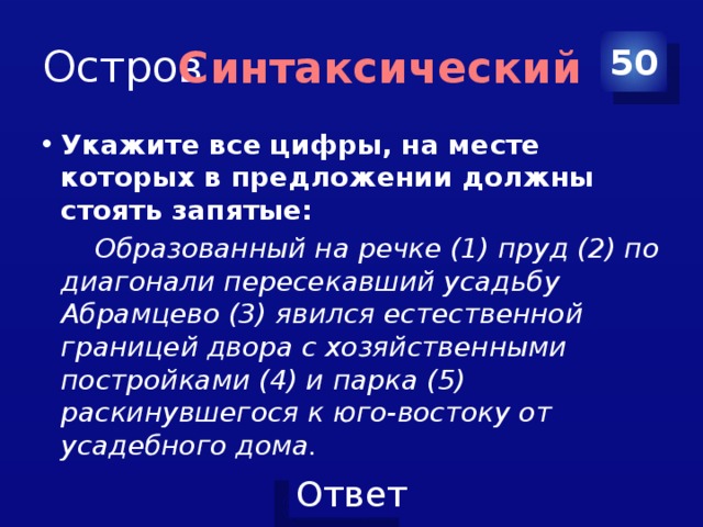 Остров 50 Синтаксический Укажите все цифры, на месте которых в предложении должны стоять запятые:  Образованный на речке (1) пруд (2) по диагонали пересекавший усадьбу Абрамцево (3) явился естественной границей двора с хозяйственными постройками (4) и парка (5) раскинувшегося к юго-востоку от усадебного дома. 