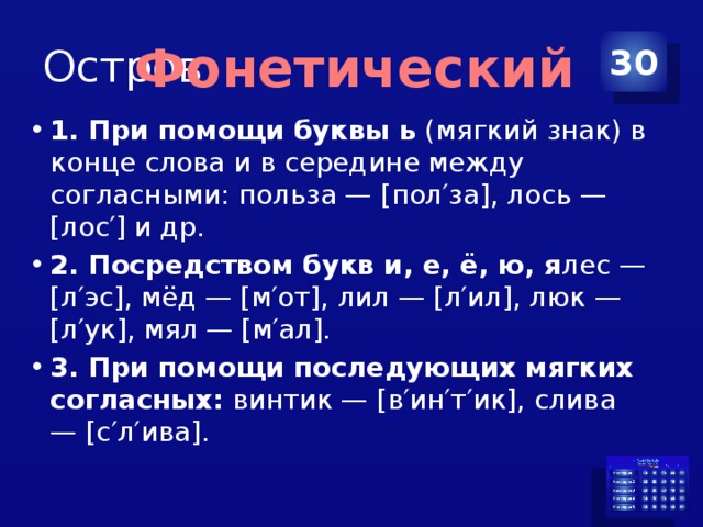 Остров 30 Фонетический 1. При помощи буквы ь  (мягкий знак) в конце слова и в середине между согласными: польза — [пол′за], лось — [лос′] и др. 2. Посредством букв и, е, ё, ю, я лес — [л′эс], мёд — [м′от], лил — [л′ил], люк — [л′ук], мял — [м′ал]. 3. При помощи последующих мягких согласных:  винтик — [в′ин′т′ик], слива — [с′л′ива]. 