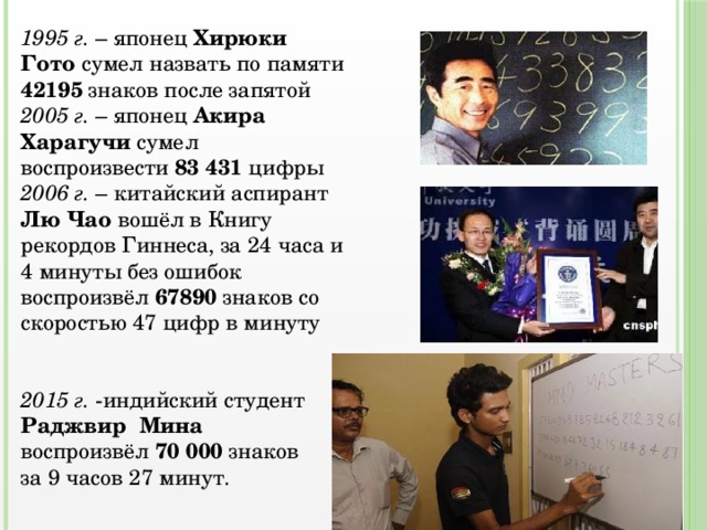 1995 г. – японец Хирюки Гото сумел назвать по памяти 42195 знаков после запятой 2005 г. – японец Акира Харагучи сумел воспроизвести 83 431 цифры 2006 г. – китайский аспирант Лю Чао вошёл в Книгу рекордов Гиннеса, за 24 часа и 4 минуты без ошибок воспроизвёл 67890 знаков со скоростью 47 цифр в минуту 2015 г. -индийский студент Раджвир Мина воспроизвёл 70 000 знаков за 9 часов 27 минут. 