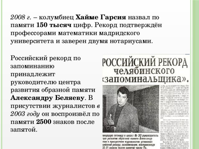 2008 г. – колумбиец Хайме Гарсия назвал по памяти 150 тысяч цифр. Рекорд подтверждён профессорами математики мадридского университета и заверен двумя нотариусами. Российский рекорд по запоминанию принадлежит руководителю центра развития образной памяти Александру Беляеву . В присутствии журналистов в  2003 году он воспроизвёл по памяти 2500 знаков после запятой. 
