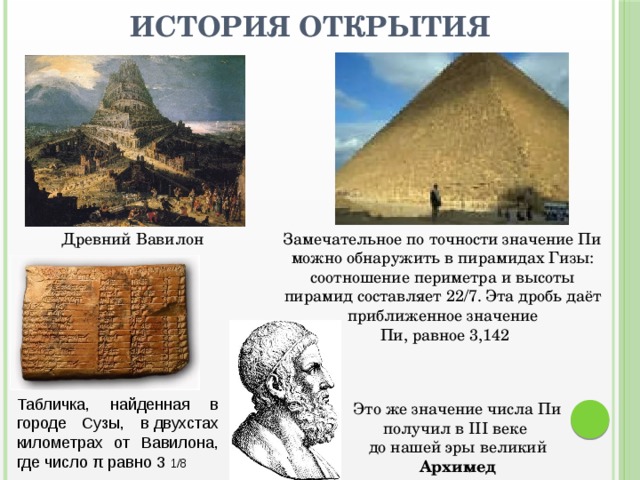 История открытия Древний Вавилон Замечательное по точности значение Пи можно обнаружить в пирамидах Гизы: соотношение периметра и высоты пирамид составляет 22/7. Эта дробь даёт приближенное значение  Пи, равное 3,142 Табличка, найденная в городе Сузы, в двухстах километрах от Вавилона, где число π равно 3 1/8 Это же значение числа Пи получил в III веке до нашей эры великий Архимед 