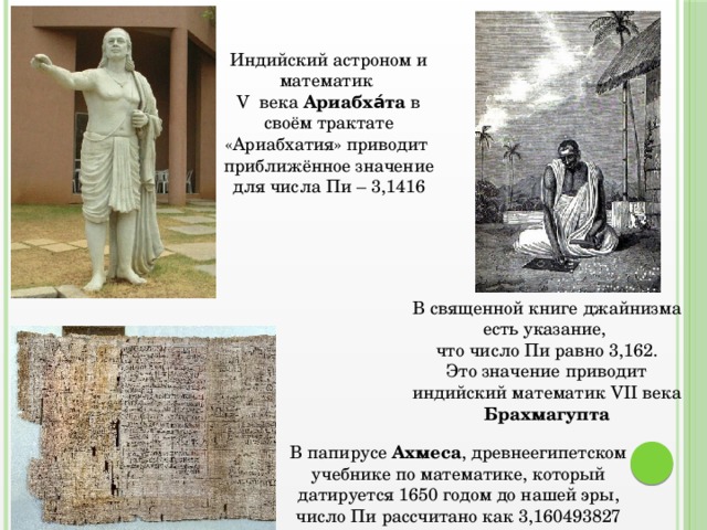 Индийский астроном и математик V века Ариабха́та в своём трактате «Ариабхатия» приводит приближённое значение для числа Пи – 3,1416 В священной книге джайнизма есть указание, что число Пи равно 3,162.  Это значение приводит индийский математик VII века Брахмагупта В папирусе Ахмеса , древнеегипетском учебнике по математике, который датируется 1650 годом до нашей эры, число Пи рассчитано как 3,160493827 