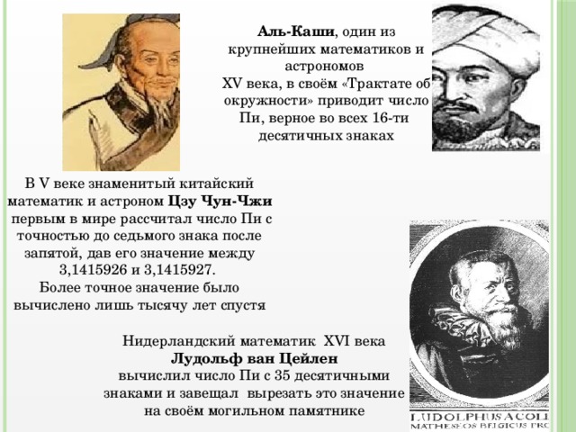 Аль-Каши , один из крупнейших математиков и астрономов XV века, в своём «Трактате об окружности» приводит число Пи, верное во всех 16-ти десятичных знаках В V веке знаменитый китайский математик и астроном Цзу Чун-Чжи первым в мире рассчитал число Пи с точностью до седьмого знака после запятой, дав его значение между 3,1415926 и 3,1415927. Более точное значение было вычислено лишь тысячу лет спустя Нидерландский математик ХVI века Лудольф ван Цейлен вычислил число Пи с 35 десятичными знаками и завещал вырезать это значение на своём могильном памятнике 