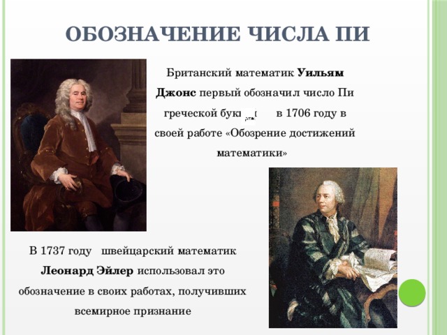 Обозначение числа Пи Британский математик Уильям Джонс первый обозначил число Пи греческой буквой в 1706 году в своей работе «Обозрение достижений математики» В 1737 году швейцарский математик Леонард Эйлер использовал это обозначение в своих работах, получивших всемирное признание 