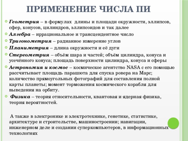 Применение числа Пи Геометрия – в формулах длины и площади окружности, эллипсов, сфер, конусов, цилиндров, эллипсоидов и так далее Алгебра – иррациональное и трансцендентное число Тригонометрия – радианное измерение углов Планиметрия – длина окружности и её дуги Стереометрия – объём шара и частей; объём цилиндра, конуса и усечённого конуса; площадь поверхности цилиндра, конуса и сферы Астрономия и космос – космическое агентство NASA с его помощью рассчитывает площадь парашюта для спуска ровера на Марс; количество прямоугольных фотографий для составления полной карты планеты; момент торможения космического корабля для выведения на орбиту.  Физика – теория относительности, квантовая и ядерная физика, теория вероятностей.  А также в электронике и электротехнике, генетике, статистике, архитектуре и строительстве, машиностроении; навигации, инженерном деле и создании суперкомпьютеров, в информационных технологиях 