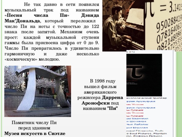  Не так давно в сети появился музыкальный трэк под названием «Песня числа Пи» Дэвида Мак’Дональда , который переложил число Пи на ноты с точностью до 122 знака после запятой. Механизм очень прост: каждой музыкальной ступени гаммы была присвоена цифра от 0 до 9. Число Пи превратилось в удивительно гармоничную и даже несколько «космическую» мелодию.  В 1998 году вышел фильм американского режиссера Даррена Аронофски под названием 