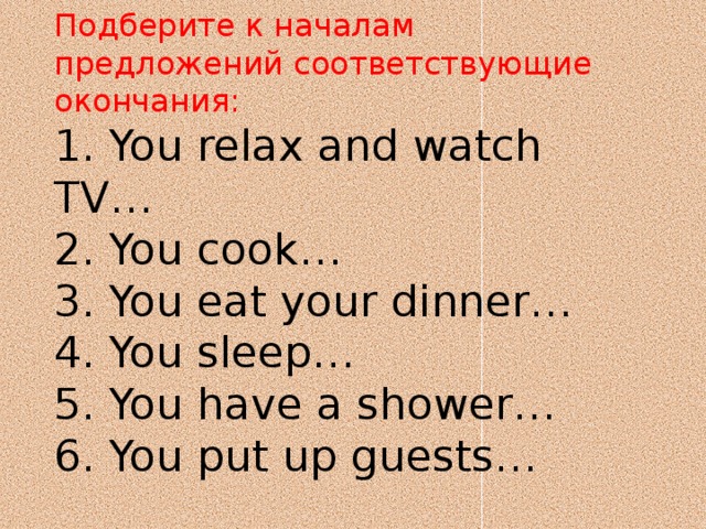 Подберите к началам предложений соответствующие окончания:  1. You relax and watch TV…  2. You cook…  3. You eat your dinner…  4. You sleep…  5. You have a shower…  6. You put up guests…   