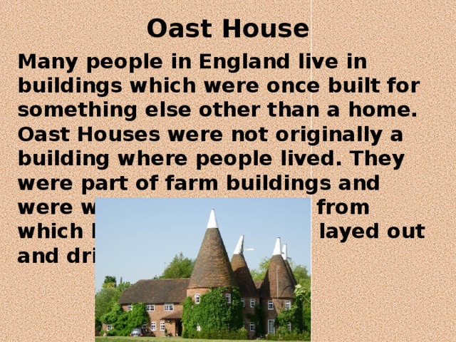 Oast House   Many people in England live in buildings which were once built for something else other than a home. Oast Houses were not originally a building where people lived. They were part of farm buildings and were where hops (a plant from which beer is made) were layed out and dried. 