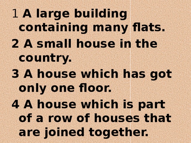 1 A large building containing many flats. 2 A small house in the country. 3 A house which has got only one floor. 4 A house which is part of a row of houses that are joined together. 5 A house that is not joined to another house. 6 A house that is joined to another house on one side. 
