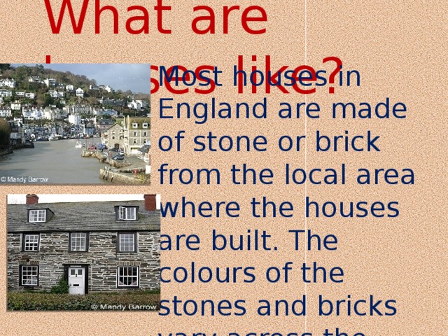 What are houses like? Most houses in England are made of stone or brick from the local area where the houses are built. The colours of the stones and bricks vary across the country 