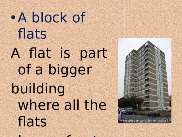 A block of flats A flat is part of a bigger building where all the flats share a front door. 