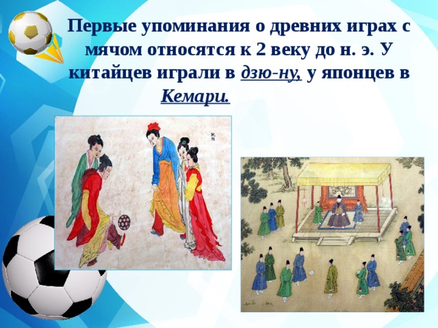 Первые упоминания о древних играх с мячом относятся к 2 веку до н. э. У китайцев играли в дзю-ну, у японцев в Кемари.     