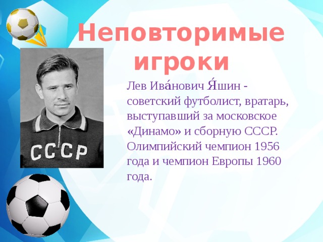 Неповторимые игроки    Лев Ива́нович Я́шин - советский футболист, вратарь, выступавший за московское «Динамо» и сборную СССР. Олимпийский чемпион 1956 года и чемпион Европы 1960 года.   