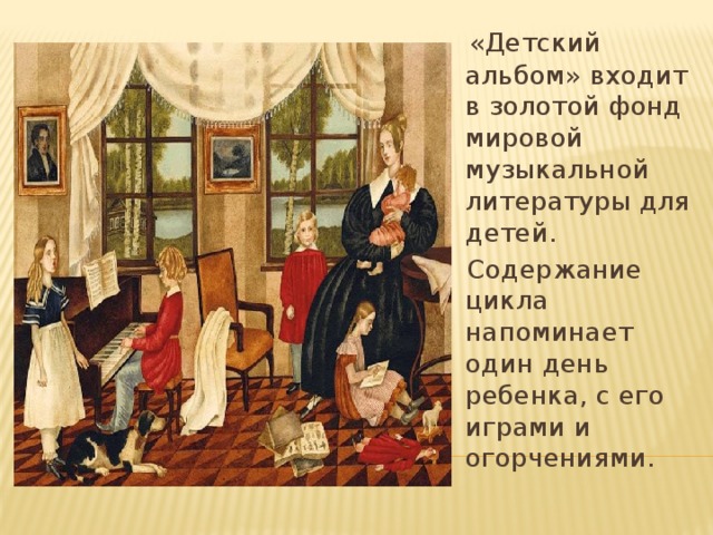 «Детский альбом» входит в золотой фонд мировой музыкальной литературы для детей.  Содержание цикла напоминает один день ребенка, с его играми и огорчениями.