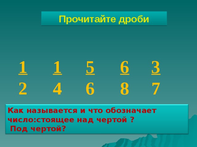 Прочитайте дроби 1 2 1 4 5 6 6 8 3 7 Как называется и что обозначает число:стоящее над чертой ?  Под чертой? 