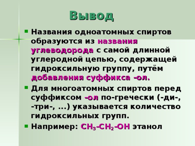   Вывод Названия одноатомных спиртов образуются из названия углеводорода с самой длинной углеродной цепью, содержащей гидроксильную группу, путём добавления суффикса -ол. Для многоатомных спиртов перед суффиксом -ол по-гречески (-ди-, -три-, ...) указывается количество гидроксильных групп. Например: CH 3 -CH 2 -OH  этанол  