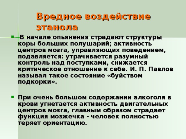 Вредное воздействие этанола  В начале опьянения страдают структуры коры больших полушарий; активность центров мозга, управляющих поведением, подавляется: утрачивается разумный контроль над поступками, снижается критическое отношение к себе. И. П. Павлов называл такое состояние «буйством  подкорки».  При очень большом содержании алкоголя в крови угнетается активность двигательных центров мозга, главным образом страдает функция мозжечка - человек полностью теряет ориентацию. 