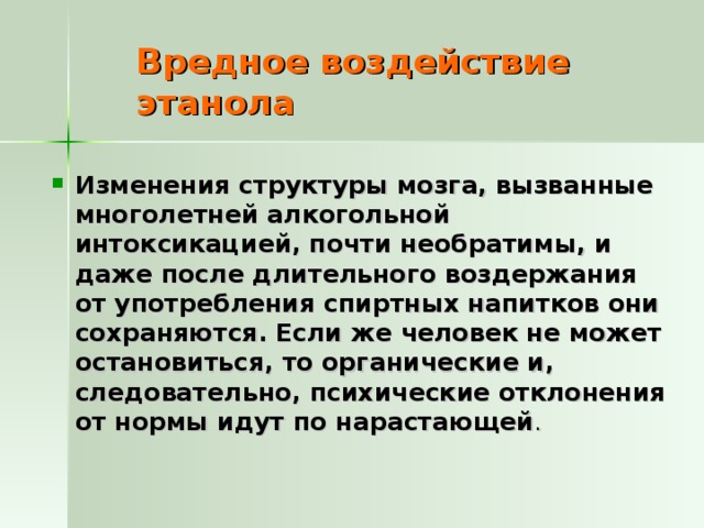 Вредное воздействие этанола Изменения структуры мозга, вызванные многолетней алкогольной интоксикацией, почти необратимы, и даже после длительного воздержания от употребления спиртных напитков они сохраняются. Если же человек не может остановиться, то органические и, следовательно, психические отклонения от нормы идут по нарастающей . 