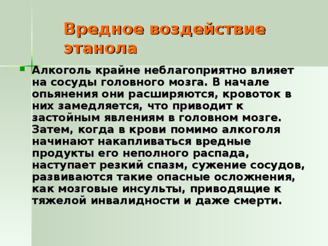 Вредное воздействие этанола Алкоголь крайне неблагоприятно влияет на сосуды головного мозга. В начале опьянения они расширяются, кровоток в них замедляется, что приводит к застойным явлениям в головном мозге. Затем, когда в крови помимо алкоголя начинают накапливаться вредные продукты его неполного распада, наступает резкий спазм, сужение сосудов, развиваются такие опасные осложнения, как мозговые инсульты, приводящие к тяжелой инвалидности и даже смерти. 