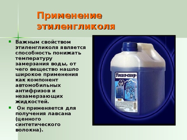 Применение этиленгликоля Важным свойством этиленгликоля является способность понижать температуру замерзания воды, от чего вещество нашло широкое применения как компонент автомобильных антифризов и незамерзающих жидкостей.  Он применяется для получения лавсана (ценного синтетического волокна). 