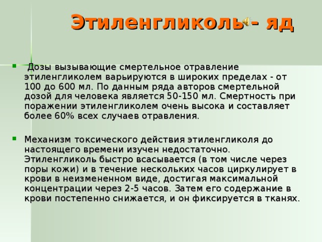 Этиленгликоль - яд  Дозы вызывающие смертельное отравление этиленгликолем варьируются в широких пределах - от 100 до 600 мл. По данным ряда авторов смертельной дозой для человека является 50-150 мл. Смертность при поражении этиленгликолем очень высока и составляет более 60% всех случаев отравления. Механизм токсического действия этиленгликоля до настоящего времени изучен недостаточно. Этиленгликоль быстро всасывается (в том числе через поры кожи) и в течение нескольких часов циркулирует в крови в неизмененном виде, достигая максимальной концентрации через 2-5 часов. Затем его содержание в крови постепенно снижается, и он фиксируется в тканях. 